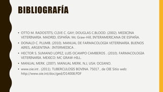 BIBLIOGRAFÍA
• OTTO M. RADOSTITS; CLIVE C. GAY; DOUGLAS C.BLOOD. (2002). MEDICINA
VETERINARIA. MADRID, ESPAÑA: Mc Graw-Hill, INTERAMERICANA DE ESPAÑA.
• DONALD C. PLUMB. (2010). MANUAL DE FARMACOLOGIA VETERINARIA. BUENOS
AIRES, ARGENTINA : INTERMEDICA .
• HECTOR S. SUMANO LOPEZ, LUIS OCAMPO CAMBEROS . (2010). FARMACOLOGIA
VETERINARIA. MEXICO: MC GRAW-HILL.
• MANUAL MERK. (2007). MANUAL MERK. N.J, USA: OCEANO.
• www.oie.int . (2011). TUBERCULOSIS BOVINA. 75017 , de OIE Sitio web:
http://www.oie.int/doc/ged/D14008.PDF
 