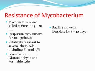Resistance of Mycobacterium
 Mycobacterium are
killed at 600c in 15 – 20
mt
 In sputum they survive
for 20 – 30hours
 Relatively resistant to
several chemicals
including Phenol 5 %
 Sensitive to
Glutaraldehyde and
Formaldehyde
 Bacilli survive in
Droplets for 8 – 10 days
 