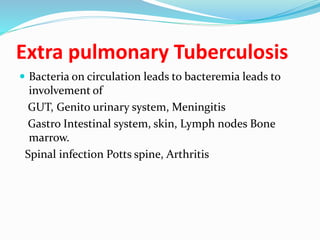 Extra pulmonary Tuberculosis
 Bacteria on circulation leads to bacteremia leads to
involvement of
GUT, Genito urinary system, Meningitis
Gastro Intestinal system, skin, Lymph nodes Bone
marrow.
Spinal infection Potts spine, Arthritis
 