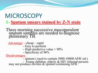 MICROSCOPY
1- Sputum smears stained by Z-N stain
Three morning successive mucopurulent
sputum samples are needed to diagnose
pulmonary TB.
Advantage: - cheap – rapid
- Easy to perform
- High predictive value > 90%
- Specificity of 98%
Disadvantages:
- sputum ( need to contain 5000-10000 AFB/ ml.)
- Young children, elderly & HIV infected persons
may not produce cavities & sputum containing AFB.
 