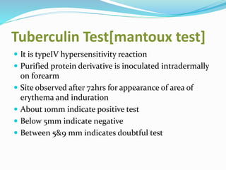 Tuberculin Test[mantoux test]
 It is typeIV hypersensitivity reaction
 Purified protein derivative is inoculated intradermally
on forearm
 Site observed after 72hrs for appearance of area of
erythema and induration
 About 10mm indicate positive test
 Below 5mm indicate negative
 Between 5&9 mm indicates doubtful test
 