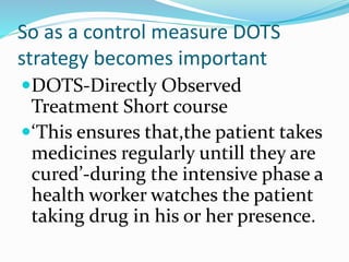 So as a control measure DOTS
strategy becomes important
DOTS-Directly Observed
Treatment Short course
‘This ensures that,the patient takes
medicines regularly untill they are
cured’-during the intensive phase a
health worker watches the patient
taking drug in his or her presence.
 