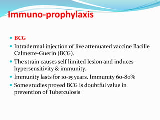 Immuno-prophylaxis
 BCG
 Intradermal injection of live attenuated vaccine Bacille
Calmette-Guerin (BCG).
 The strain causes self limited lesion and induces
hypersensitivity & immunity.
 Immunity lasts for 10-15 years. Immunity 60-80%
 Some studies proved BCG is doubtful value in
prevention of Tuberculosis
 