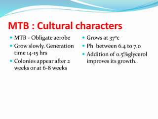 MTB : Cultural characters
 MTB - Obligate aerobe
 Grow slowly. Generation
time 14-15 hrs
 Colonies appear after 2
weeks or at 6-8 weeks
 Grows at 370c
 Ph between 6.4 to 7.0
 Addition of 0.5%glycerol
improves its growth.
 
