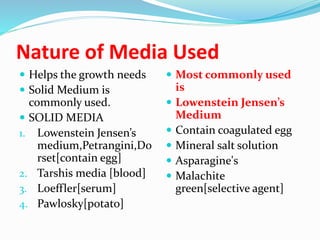 Nature of Media Used
 Helps the growth needs
 Solid Medium is
commonly used.
 SOLID MEDIA
1. Lowenstein Jensen’s
medium,Petrangini,Do
rset[contain egg]
2. Tarshis media [blood]
3. Loeffler[serum]
4. Pawlosky[potato]
 Most commonly used
is
 Lowenstein Jensen’s
Medium
 Contain coagulated egg
 Mineral salt solution
 Asparagine's
 Malachite
green[selective agent]
 