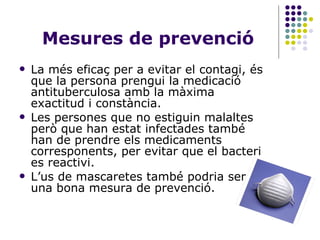 Mesures de prevenció La més eficaç per a evitar el contagi, és que la persona prengui la medicació antituberculosa amb la màxima exactitud i constància. Les persones que no estiguin malaltes però que han estat infectades també han de prendre els medicaments corresponents, per evitar que el bacteri es reactivi. L’us de mascaretes també podria ser una bona mesura de prevenció. 