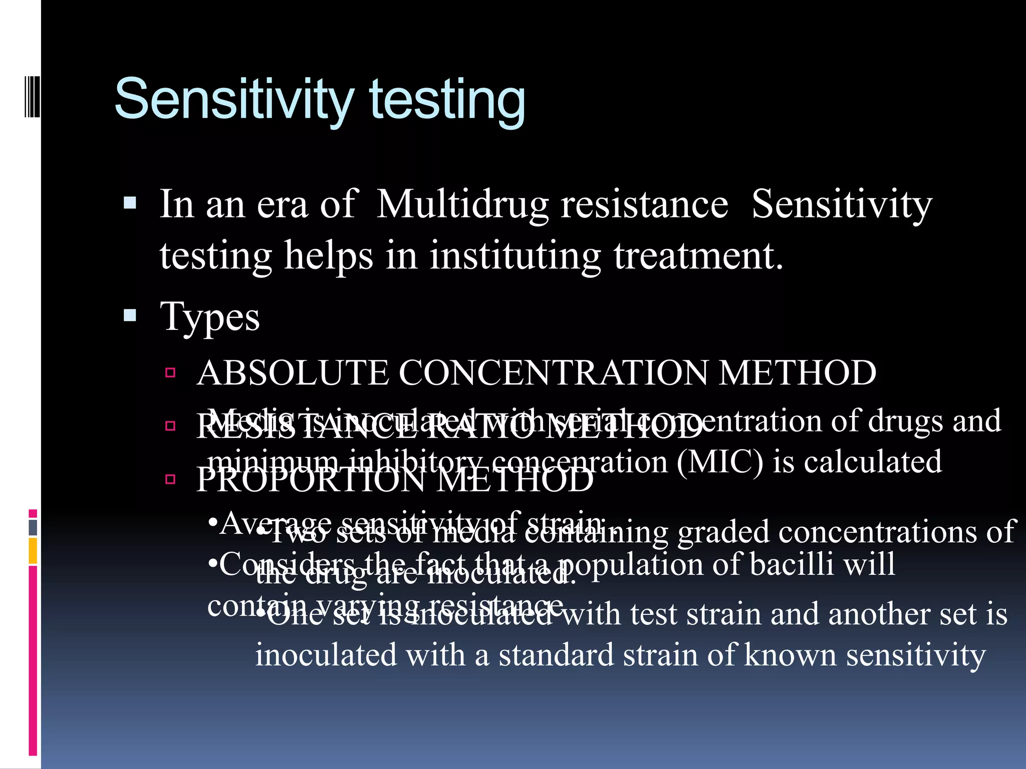 Sensitivity testing
 In an era of Multidrug resistance Sensitivity
testing helps in instituting treatment.
 Types
 ABSOLUTE CONCENTRATION METHOD
 RESISTANCE RATIO METHOD
 PROPORTION METHOD
Media is inoculated with serial concentration of drugs and
minimum inhibitory concenration (MIC) is calculated
•Two sets of media containing graded concentrations of
the drug are inoculated.
•One set is inoculated with test strain and another set is
inoculated with a standard strain of known sensitivity
•Average sensitivity of strain .
•Considers the fact that a population of bacilli will
contain varying resistance
 