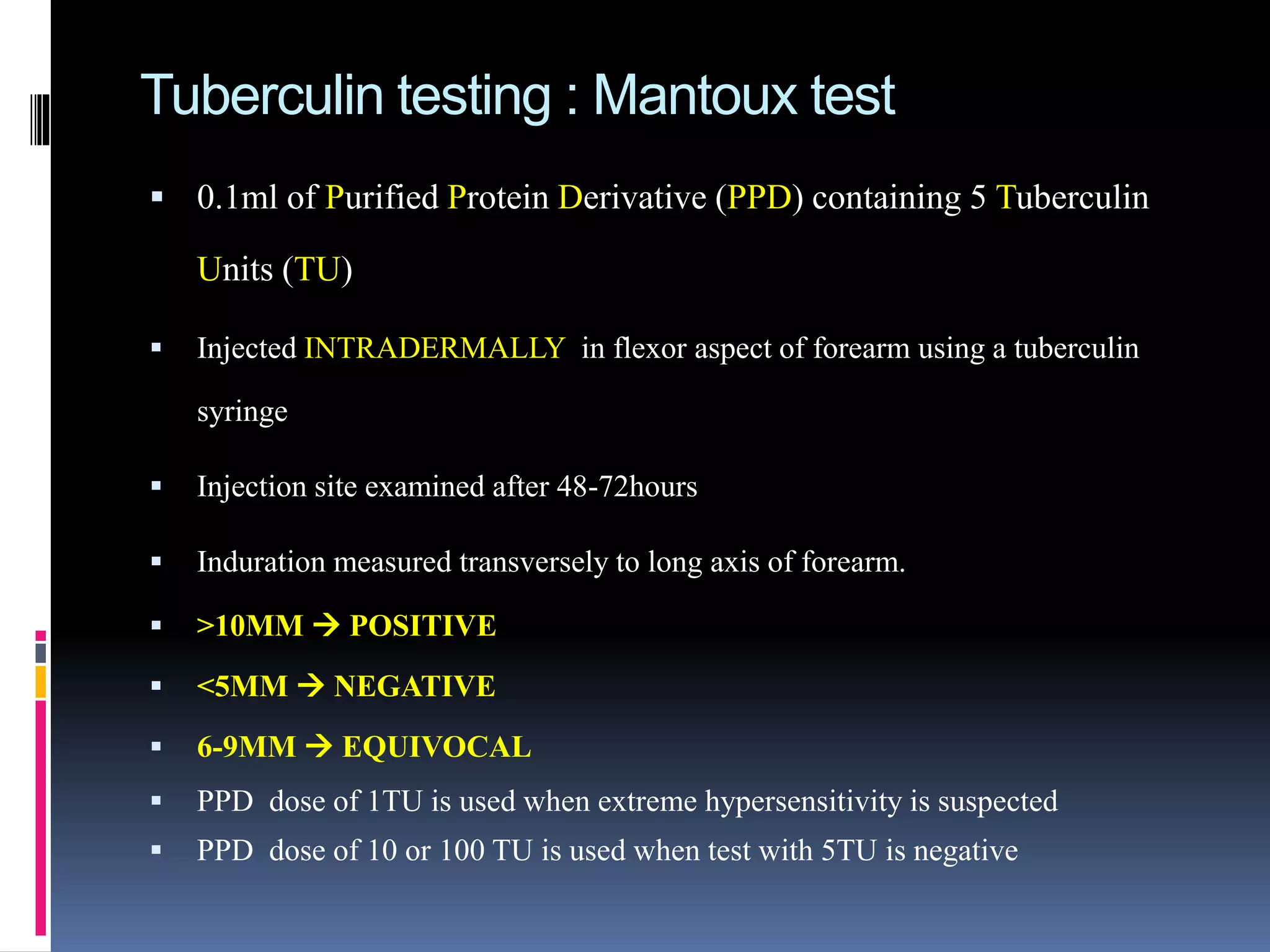 Tuberculin testing : Mantoux test
 0.1ml of Purified Protein Derivative (PPD) containing 5 Tuberculin
Units (TU)
 Injected INTRADERMALLY in flexor aspect of forearm using a tuberculin
syringe
 Injection site examined after 48-72hours
 Induration measured transversely to long axis of forearm.
 >10MM  POSITIVE
 <5MM  NEGATIVE
 6-9MM  EQUIVOCAL
 PPD dose of 1TU is used when extreme hypersensitivity is suspected
 PPD dose of 10 or 100 TU is used when test with 5TU is negative
 