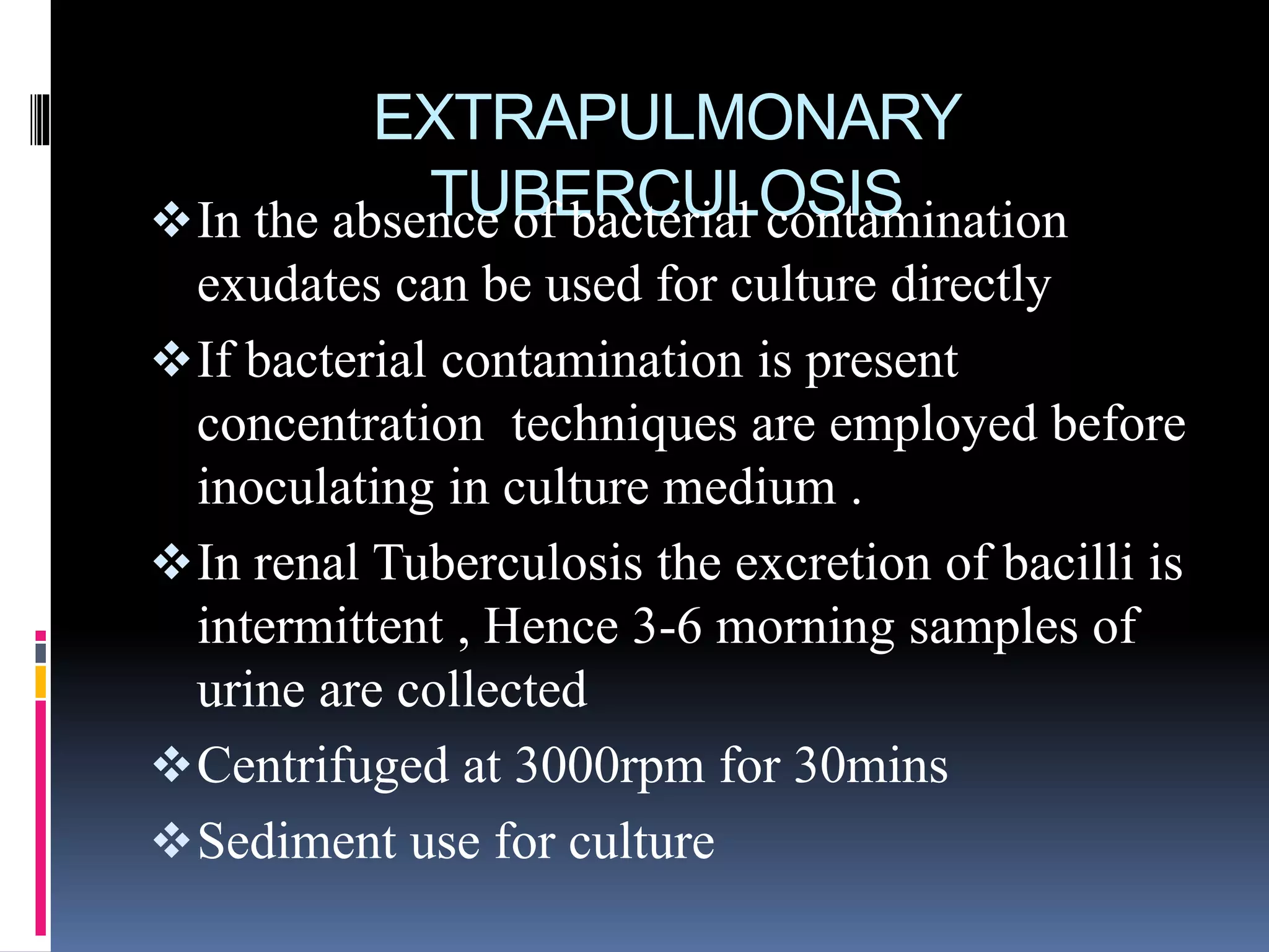 EXTRAPULMONARY
TUBERCULOSISIn the absence of bacterial contamination
exudates can be used for culture directly
If bacterial contamination is present
concentration techniques are employed before
inoculating in culture medium .
In renal Tuberculosis the excretion of bacilli is
intermittent , Hence 3-6 morning samples of
urine are collected
Centrifuged at 3000rpm for 30mins
Sediment use for culture
 