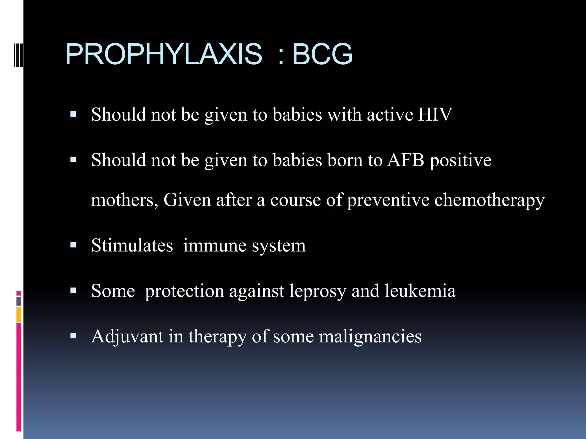 PROPHYLAXIS : BCG
 Should not be given to babies with active HIV
 Should not be given to babies born to AFB positive
mothers, Given after a course of preventive chemotherapy
 Stimulates immune system
 Some protection against leprosy and leukemia
 Adjuvant in therapy of some malignancies
 