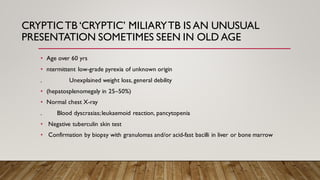 CRYPTICTB ‘CRYPTIC’ MILIARYTB IS AN UNUSUAL
PRESENTATION SOMETIMES SEEN IN OLD AGE
• Age over 60 yrs
• ntermittent low-grade pyrexia of unknown origin
. Unexplained weight loss, general debility
• (hepatosplenomegaly in 25–50%)
• Normal chest X-ray
. Blood dyscrasias;leukaemoid reaction, pancytopenia
• Negative tuberculin skin test
• Confirmation by biopsy with granulomas and/or acid-fast bacilli in liver or bone marrow
 