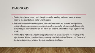 DIAGNOSIS
• During the physical exam,check lymph nodes for swelling and use a stethoscope to
listen to the sounds lungs make when breathe.
• The most commonly used diagnostic tool for tuberculosis is a skin test, though blood
tests are becoming more commonplace.A small amount of a substance called tuberculin
is injected just below the skin on the inside of forearm. should feel only a slight needle
prick.
• Within 48 to 72 hours,a health care professional will check your arm for swelling at the
injection site.A hard,raised red bump means you’re likely to haveTB infection.The size of
the bump determines whether the test results are significant.
 