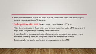 • Blood tests can confirm or rule out latent or active tuberculosis.These tests measure your
immune system’s reaction to TB bacteria.
• had a positive skin test, likely to order a chest X-ray or a CT scan.
• Might show white spots in lungs where your immune system has walled off TB bacteria, or it
might reveal changes in lungs caused by active tuberculosis.
• If your chest X-ray shows signs of tuberculosis, might take samples of your sputum — the
mucus that comes up when you cough.The samples are tested for TB bacteria.
• Sputum samples can also be used to test for drug-resistant strains ofTB.
 