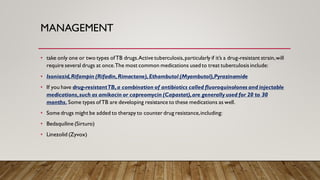 MANAGEMENT
• take only one or two types ofTB drugs.Active tuberculosis,particularly if it’s a drug-resistant strain,will
require several drugs at once.The most common medications usedto treat tuberculosis include:
• Isoniazid,Rifampin (Rifadin,Rimactane),Ethambutol (Myambutol),Pyrazinamide
• If you have drug-resistantTB,a combination of antibiotics called fluoroquinolones and injectable
medications,such as amikacin or capreomycin (Capastat),are generally used for 20 to 30
months. Some types ofTB are developing resistance to these medications as well.
• Some drugs might be added to therapy to counter drug resistance,including:
• Bedaquiline (Sirturo)
• Linezolid (Zyvox)
 