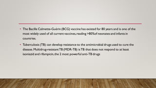 • The Bacille Calmette-Guérin (BCG) vaccine has existed for 80 years and is one of the
most widely used of all current vaccines,reading >80%of neonates and infants in
countries.
• Tuberculosis (TB) can develop resistance to the antimicrobial drugs used to cure the
disease.Multidrug-resistantTB (MDR-TB) isTB that does not respond to at least
isoniazid and rifampicin,the 2 most powerful anti-TB drugs
 