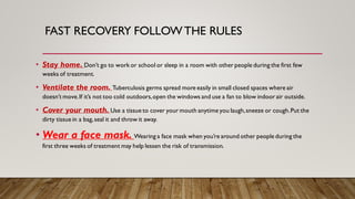 FAST RECOVERY FOLLOWTHE RULES
• Stay home. Don’t go to work or school or sleep in a room with other people during the first few
weeks of treatment.
• Ventilate the room. Tuberculosis germs spread more easily in small closed spaces where air
doesn’t move.If it’s not too cold outdoors,open the windows and use a fan to blow indoor air outside.
• Cover your mouth. Use a tissue to cover your mouth anytime you laugh,sneeze or cough.Put the
dirty tissue in a bag,seal it and throw it away.
• Wear a face mask. Wearing a face mask when you’re around other people during the
first three weeks of treatment may help lessen the risk of transmission.
 