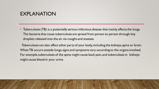 EXPLANATION
• Tuberculosis (TB) is a potentially serious infectious disease that mainly affects the lungs.
The bacteria that cause tuberculosis are spread from person to person through tiny
droplets released into the air via coughs and sneezes
Tuberculosis can also affect other parts of your body,including the kidneys,spine or brain.
WhenTB occurs outside lungs,signs and symptoms vary according to the organs involved.
For example,tuberculosis of the spine might cause back pain,and tuberculosis in kidneys
might cause blood in your urine.
 