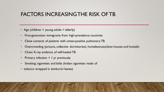FACTORS INCREASINGTHE RISK OFTB
• Age (children > young adults < elderly)
• First-generation immigrants from high-prevalence countries
• Close contacts of patients with smear-positive pulmonary TB
• Overcrowding (prisons, collective dormitories); homelessness(doss houses and hostels)
• Chest X-ray evidence of self-healed TB
• Primary infection < 1 yr previously
• Smoking: cigarettes and bidis (Indian cigarettes made of
• tobacco wrapped in temburini leaves)
 