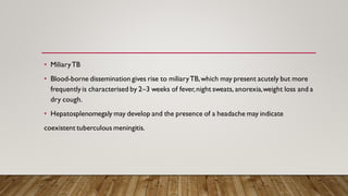 • MiliaryTB
• Blood-borne dissemination gives rise to miliaryTB,which may present acutely but more
frequently is characterised by 2–3 weeks of fever,night sweats, anorexia,weight loss and a
dry cough.
• Hepatosplenomegaly may develop and the presence of a headache may indicate
coexistent tuberculous meningitis.
 