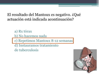 El resultado del Mantoux es negativo. ¿Qué
actuación está indicada acontinuación?
a) Rx tórax
b) No hacemos nada
c) Repetimos Mantoux 8-12 semanas
d) Instauramos tratamiento
de tuberculosis
 