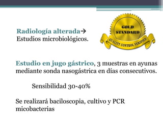 Radiología alterada
Estudios microbiológicos.
Estudio en jugo gástrico, 3 muestras en ayunas
mediante sonda nasogástrica en días consecutivos.
Sensibilidad 30-40%
Se realizará baciloscopia, cultivo y PCR
micobacterias
 