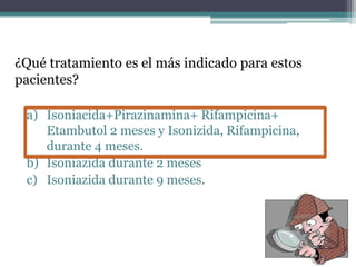 ¿Qué tratamiento es el más indicado para estos
pacientes?
a) Isoniacida+Pirazinamina+ Rifampicina+
Etambutol 2 meses y Isonizida, Rifampicina,
durante 4 meses.
b) Isoniazida durante 2 meses
c) Isoniazida durante 9 meses.
 