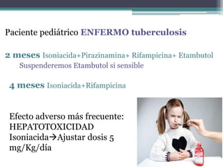 Paciente pediátrico ENFERMO tuberculosis
2 meses Isoniacida+Pirazinamina+ Rifampicina+ Etambutol
Suspenderemos Etambutol si sensible
4 meses Isoniacida+Rifampicina
Efecto adverso más frecuente:
HEPATOTOXICIDAD
IsoniacidaAjustar dosis 5
mg/Kg/día
 