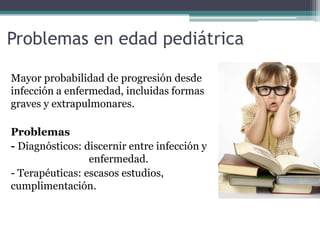Problemas en edad pediátrica
Mayor probabilidad de progresión desde
infección a enfermedad, incluidas formas
graves y extrapulmonares.
Problemas
- Diagnósticos: discernir entre infección y
enfermedad.
- Terapéuticas: escasos estudios,
cumplimentación.
 