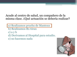 Acude al centro de salud, un compañero de la
misma clase. ¿Qué actuación se debería realizar?
a) Realizamos prueba de Mantoux
b) Realizamos Rx tórax
c) a y b
d) Derivamos al Hospital para estudio.
e) no hacemos nada
 