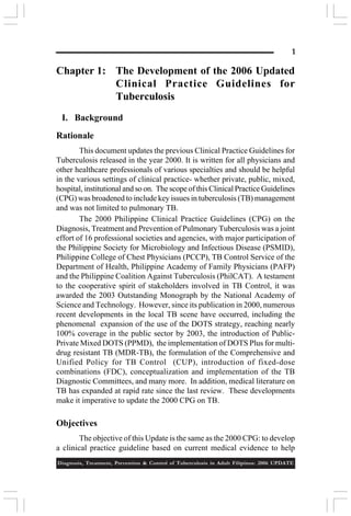 1

Chapter 1: The Development of the 2006 Updated
Clinical Practice Guidelines for
Tuberculosis
I. Background
Rationale
This document updates the previous Clinical Practice Guidelines for
Tuberculosis released in the year 2000. It is written for all physicians and
other healthcare professionals of various specialties and should be helpful
in the various settings of clinical practice- whether private, public, mixed,
hospital, institutional and so on. The scope of this Clinical Practice Guidelines
(CPG) was broadened to include key issues in tuberculosis (TB) management
and was not limited to pulmonary TB.
The 2000 Philippine Clinical Practice Guidelines (CPG) on the
Diagnosis, Treatment and Prevention of Pulmonary Tuberculosis was a joint
effort of 16 professional societies and agencies, with major participation of
the Philippine Society for Microbiology and Infectious Disease (PSMID),
Philippine College of Chest Physicians (PCCP), TB Control Service of the
Department of Health, Philippine Academy of Family Physicians (PAFP)
and the Philippine Coalition Against Tuberculosis (PhilCAT). A testament
to the cooperative spirit of stakeholders involved in TB Control, it was
awarded the 2003 Outstanding Monograph by the National Academy of
Science and Technology. However, since its publication in 2000, numerous
recent developments in the local TB scene have occurred, including the
phenomenal expansion of the use of the DOTS strategy, reaching nearly
100% coverage in the public sector by 2003, the introduction of PublicPrivate Mixed DOTS (PPMD), the implementation of DOTS Plus for multidrug resistant TB (MDR-TB), the formulation of the Comprehensive and
Unified Policy for TB Control (CUP), introduction of fixed-dose
combinations (FDC), conceptualization and implementation of the TB
Diagnostic Committees, and many more. In addition, medical literature on
TB has expanded at rapid rate since the last review. These developments
make it imperative to update the 2000 CPG on TB.

Objectives
The objective of this Update is the same as the 2000 CPG: to develop
a clinical practice guideline based on current medical evidence to help
Diagnosis, Treatment, Prevention & Control of Tuberculosis in Adult Filipinos: 2006 UPDATE

 