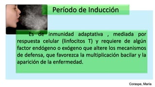 Período de Inducción
Es de inmunidad adaptativa , mediada por
respuesta celular (linfocitos T) y requiere de algún
factor endógeno o exógeno que altere los mecanismos
de defensa, que favorezca la multiplicación bacilar y la
aparición de la enfermedad.
Coraspe, María
 