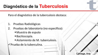 Diagnóstico de la Tuberculosis
Para el diagnóstico de la tuberculosis destaca:
1. Pruebas Radiológicas
2. Pruebas de laboratorio (no específico):
Muestra de esputo
Baciloscopía.
Aislamiento de M. tuberculosis.
Prueba de la tuberculina.
Córcega, Ana
 