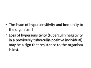 • The issue of hypersensitivity and immunity to
the organism!!
• Loss of hypersensitivity (tuberculin negativity
in a previously tuberculin-positive individual)
may be a sign that resistance to the organism
is lost.
 