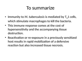 To summarize
• Immunity to M. tuberculosis is mediated by TH1 cells,
which stimulate macrophages to kill the bacteria.
• This immune response comes at the cost of
hypersensitivity and the accompanying tissue
destruction.
• Reactivation or re-exposure in a previously sensitized
host results in rapid mobilization of a defensive
reaction but also increased tissue necrosis.
 