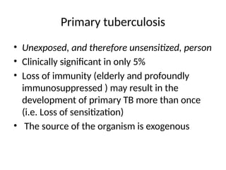 Primary tuberculosis
• Unexposed, and therefore unsensitized, person
• Clinically significant in only 5%
• Loss of immunity (elderly and profoundly
immunosuppressed ) may result in the
development of primary TB more than once
(i.e. Loss of sensitization)
• The source of the organism is exogenous
 