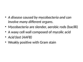 • A disease caused by mycobacteria and can
involve many different organs.
• Mycobacteria are slender, aerobic rods (bacilli)
• A waxy cell wall composed of mycolic acid
• Acid fast (AAFB)
• Weakly positive with Gram stain
 