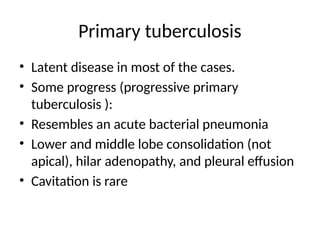 Primary tuberculosis
• Latent disease in most of the cases.
• Some progress (progressive primary
tuberculosis ):
• Resembles an acute bacterial pneumonia
• Lower and middle lobe consolidation (not
apical), hilar adenopathy, and pleural effusion
• Cavitation is rare
 