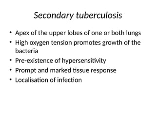 Secondary tuberculosis
• Apex of the upper lobes of one or both lungs
• High oxygen tension promotes growth of the
bacteria
• Pre-existence of hypersensitivity
• Prompt and marked tissue response
• Localisation of infection
 