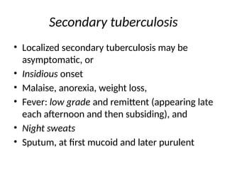 Secondary tuberculosis
• Localized secondary tuberculosis may be
asymptomatic, or
• Insidious onset
• Malaise, anorexia, weight loss,
• Fever: low grade and remittent (appearing late
each afternoon and then subsiding), and
• Night sweats
• Sputum, at first mucoid and later purulent
 