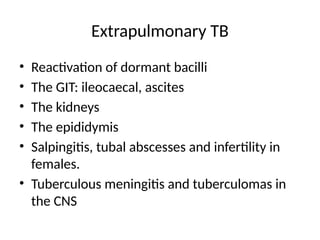 Extrapulmonary TB
• Reactivation of dormant bacilli
• The GIT: ileocaecal, ascites
• The kidneys
• The epididymis
• Salpingitis, tubal abscesses and infertility in
females.
• Tuberculous meningitis and tuberculomas in
the CNS
 