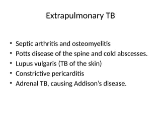 Extrapulmonary TB
• Septic arthritis and osteomyelitis
• Potts disease of the spine and cold abscesses.
• Lupus vulgaris (TB of the skin)
• Constrictive pericarditis
• Adrenal TB, causing Addison’s disease.
 