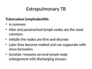 Extrapulmonary TB
Tuberculous lymphadentitis
• Is common
• Hilar and paratracheal lymph nodes are the most
common.
• Initially the nodes are firm and discrete
• Later they become matted and can suppurate with
sinus formation.
• Scrofula =massive cervical lymph node
enlargement with discharging sinuses.
 