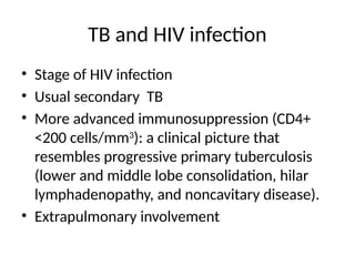 TB and HIV infection
• Stage of HIV infection
• Usual secondary TB
• More advanced immunosuppression (CD4+
<200 cells/mm3
): a clinical picture that
resembles progressive primary tuberculosis
(lower and middle lobe consolidation, hilar
lymphadenopathy, and noncavitary disease).
• Extrapulmonary involvement
 
