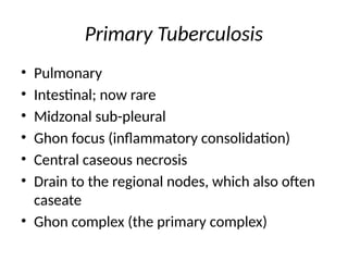 Primary Tuberculosis
• Pulmonary
• Intestinal; now rare
• Midzonal sub-pleural
• Ghon focus (inflammatory consolidation)
• Central caseous necrosis
• Drain to the regional nodes, which also often
caseate
• Ghon complex (the primary complex)
 