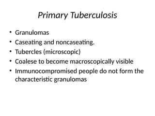 Primary Tuberculosis
• Granulomas
• Caseating and noncaseating.
• Tubercles (microscopic)
• Coalese to become macroscopically visible
• Immunocompromised people do not form the
characteristic granulomas
 