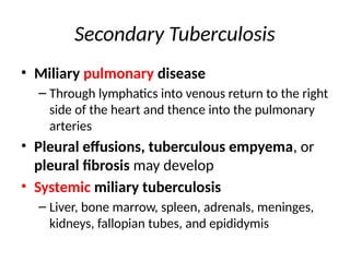 Secondary Tuberculosis
• Miliary pulmonary disease
– Through lymphatics into venous return to the right
side of the heart and thence into the pulmonary
arteries
• Pleural effusions, tuberculous empyema, or
pleural fibrosis may develop
• Systemic miliary tuberculosis
– Liver, bone marrow, spleen, adrenals, meninges,
kidneys, fallopian tubes, and epididymis
 