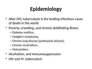 Epidemiology
• After HIV, tuberculosis is the leading infectious cause
of death in the world
• Poverty, crowding, and chronic debilitating illness
– Diabetes mellitus,
– Hodgkin's lymphoma,
– Chronic lung disease (particularly silicosis),
– Chronic renal failure,
– Malnutrition,
• Alcoholism, and Immunosuppression
• HIV and M. tuberculosis
 