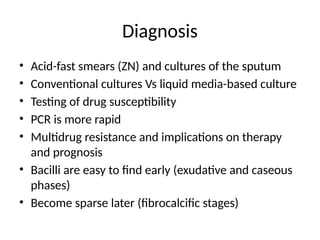 Diagnosis
• Acid-fast smears (ZN) and cultures of the sputum
• Conventional cultures Vs liquid media-based culture
• Testing of drug susceptibility
• PCR is more rapid
• Multidrug resistance and implications on therapy
and prognosis
• Bacilli are easy to find early (exudative and caseous
phases)
• Become sparse later (fibrocalcific stages)
 