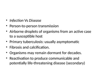 • Infection Vs Disease
• Person-to-person transmission
• Airborne droplets of organisms from an active case
to a susceptible host
• Primary tuberculosis: usually asymptomatic
• Fibrosis and calcification.
• Organisms may remain dormant for decades.
• Reactivation to produce communicable and
potentially life-threatening disease (secondary)
 