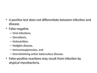 • A positive test does not differentiate between infection and
disease.
• False-negative
– Viral infections,
– Sarcoidosis,
– Malnutrition,
– Hodgkin disease,
– Immunosuppression, and
– Overwhelming active tuberculous disease.
• False-positive reactions may result from infection by
atypical mycobacteria.
 